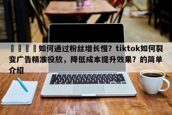 📌如何通过粉丝增长慢？tiktok如何裂变广告精准投放，降低成本提升效果？的简单介绍