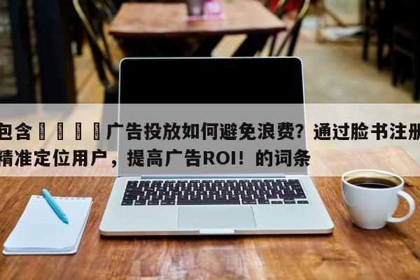 包含📈广告投放如何避免浪费？通过脸书注册精准定位用户，提高广告ROI！的词条