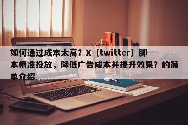 如何通过成本太高？X（twitter）脚本精准投放，降低广告成本并提升效果？的简单介绍