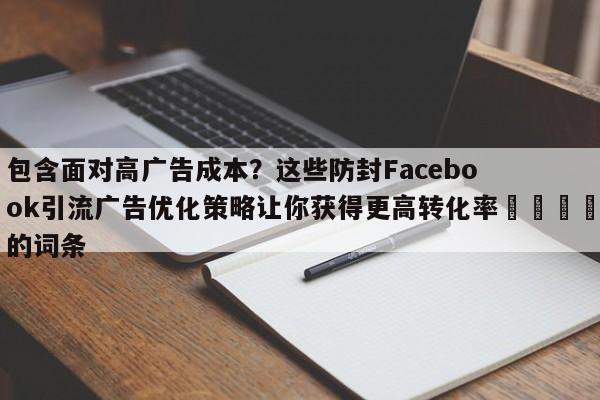 包含面对高广告成本？这些防封Facebook引流广告优化策略让你获得更高转化率💡的词条
