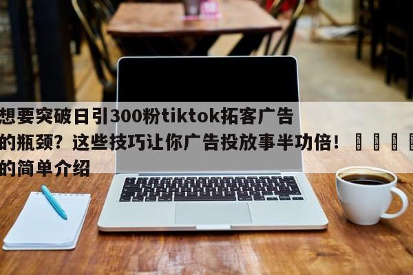 想要突破日引300粉tiktok拓客广告的瓶颈？这些技巧让你广告投放事半功倍！📌的简单介绍