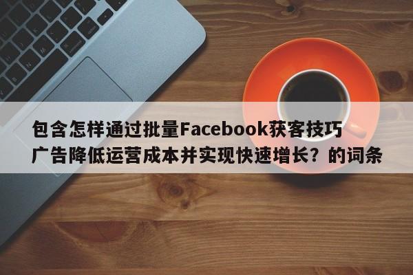 包含怎样通过批量Facebook获客技巧广告降低运营成本并实现快速增长？的词条