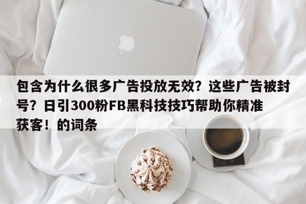 包含为什么很多广告投放无效？这些广告被封号？日引300粉FB黑科技技巧帮助你精准获客！的词条