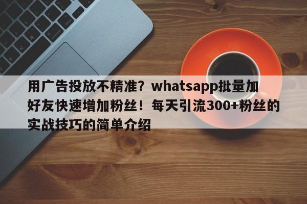 用广告投放不精准？whatsapp批量加好友快速增加粉丝！每天引流300+粉丝的实战技巧的简单介绍