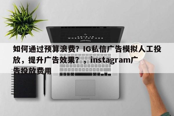 如何通过预算浪费？IG私信广告模拟人工投放，提升广告效果？，instagram广告投放费用