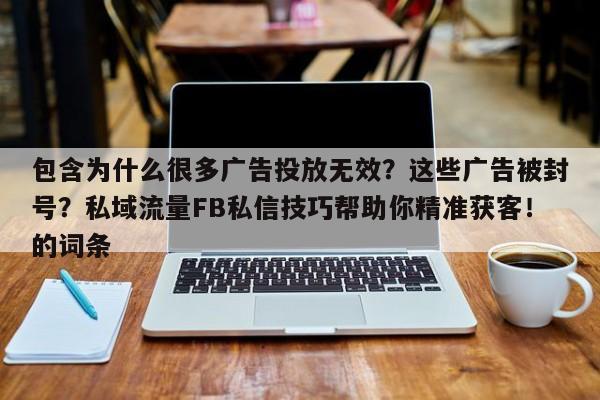 包含为什么很多广告投放无效？这些广告被封号？私域流量FB私信技巧帮助你精准获客！的词条