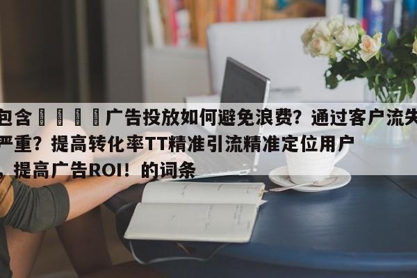 包含🚀广告投放如何避免浪费？通过客户流失严重？提高转化率TT精准引流精准定位用户，提高广告ROI！的词条