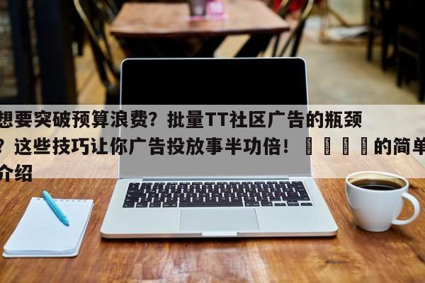 想要突破预算浪费？批量TT社区广告的瓶颈？这些技巧让你广告投放事半功倍！💡的简单介绍