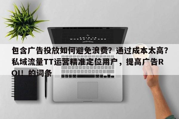 包含广告投放如何避免浪费？通过成本太高？私域流量TT运营精准定位用户，提高广告ROI！的词条