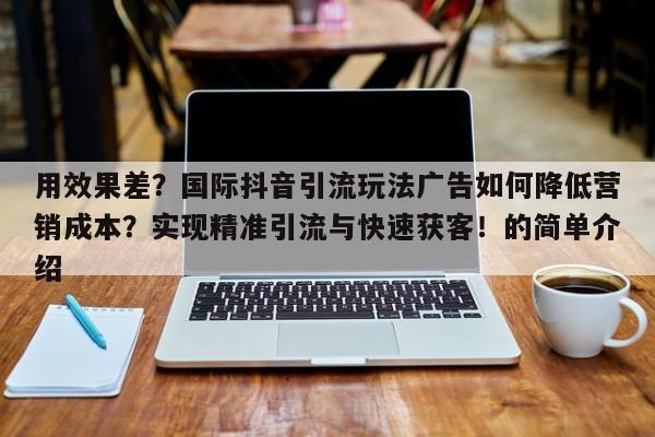 用效果差？国际抖音引流玩法广告如何降低营销成本？实现精准引流与快速获客！的简单介绍