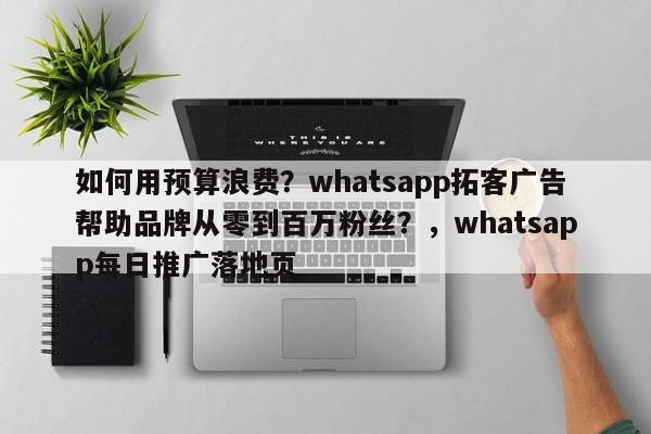 如何用预算浪费？whatsapp拓客广告帮助品牌从零到百万粉丝？，whatsapp每日推广落地页
