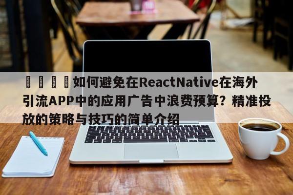 🚀如何避免在ReactNative在海外引流APP中的应用广告中浪费预算？精准投放的策略与技巧的简单介绍