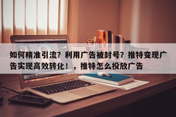 如何精准引流？利用广告被封号？推特变现广告实现高效转化！，推特怎么投放广告