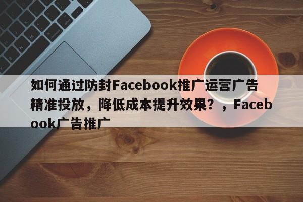 如何通过防封Facebook推广运营广告精准投放，降低成本提升效果？，Facebook广告推广