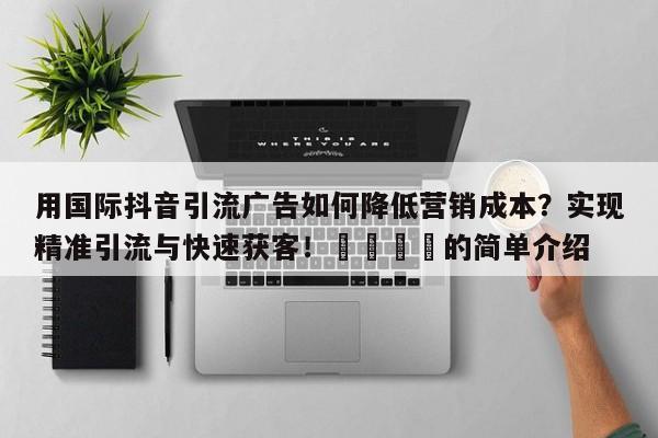 用国际抖音引流广告如何降低营销成本？实现精准引流与快速获客！📈的简单介绍