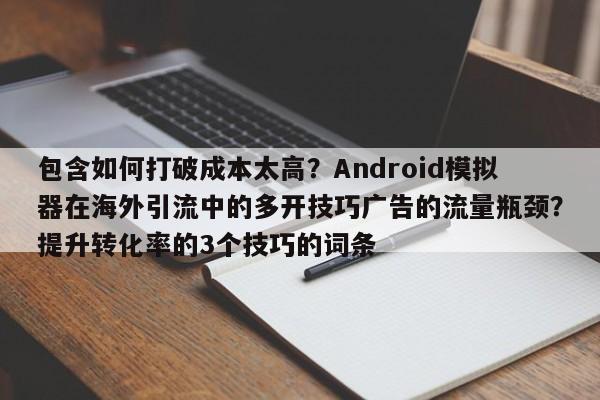 包含如何打破成本太高?Android模拟器在海外引流中的多开技巧广告的流量瓶颈?提升转化率的3个技巧的词条