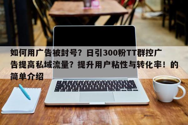 如何用广告被封号？日引300粉TT群控广告提高私域流量？提升用户粘性与转化率！的简单介绍