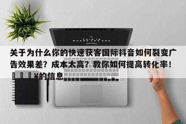 关于为什么你的快速获客国际抖音如何裂变广告效果差？成本太高？教你如何提高转化率！💥的信息
