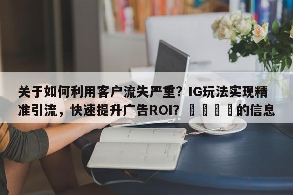 关于如何利用客户流失严重？IG玩法实现精准引流，快速提升广告ROI？🎯的信息