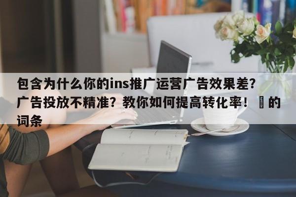 包含为什么你的ins推广运营广告效果差？广告投放不精准？教你如何提高转化率！⚡的词条
