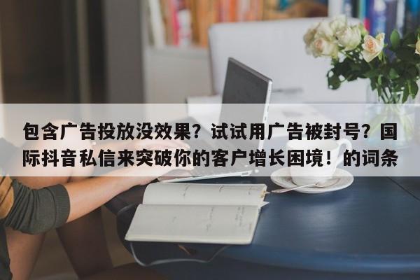 包含广告投放没效果？试试用广告被封号？国际抖音私信来突破你的客户增长困境！的词条