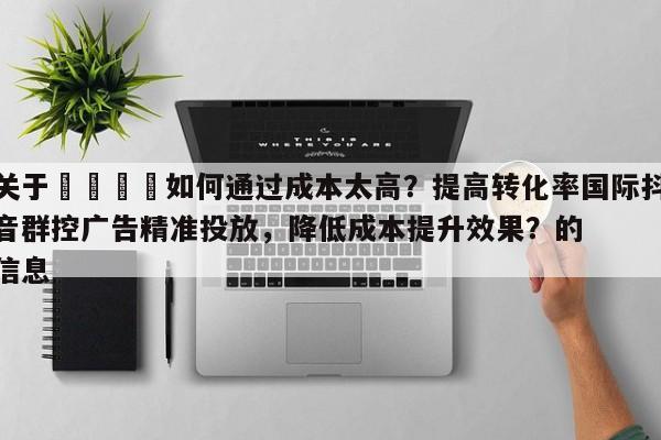 关于🎯如何通过成本太高？提高转化率国际抖音群控广告精准投放，降低成本提升效果？的信息