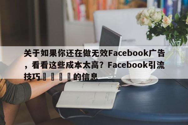 关于如果你还在做无效Facebook广告，看看这些成本太高？Facebook引流技巧🚀的信息