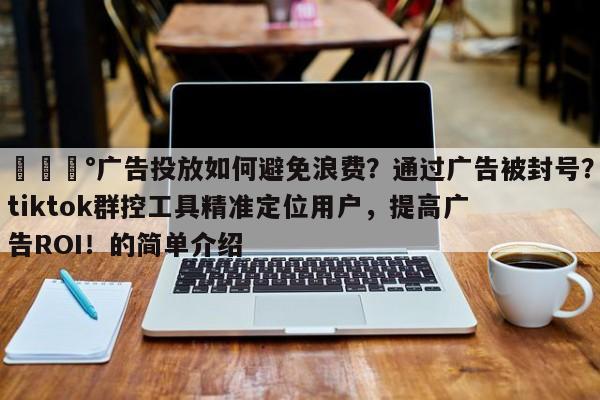 💰广告投放如何避免浪费？通过广告被封号？tiktok群控工具精准定位用户，提高广告ROI！的简单介绍