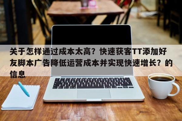 关于怎样通过成本太高？快速获客TT添加好友脚本广告降低运营成本并实现快速增长？的信息