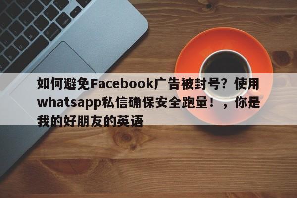 如何避免Facebook广告被封号？使用whatsapp私信确保安全跑量！，你是我的好朋友的英语