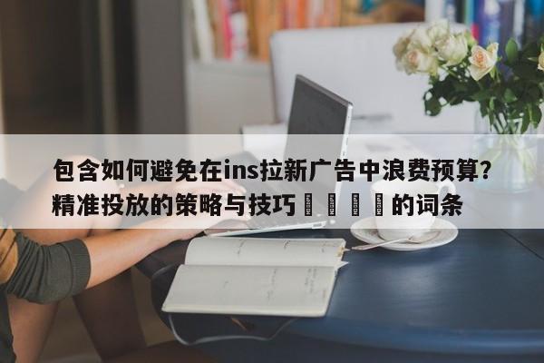 包含如何避免在ins拉新广告中浪费预算？精准投放的策略与技巧🚀的词条