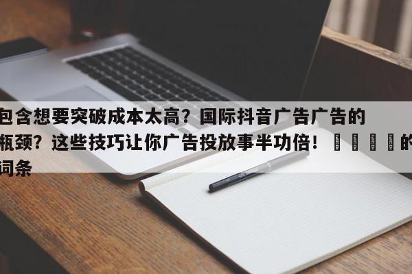 包含想要突破成本太高？国际抖音广告广告的瓶颈？这些技巧让你广告投放事半功倍！📣的词条