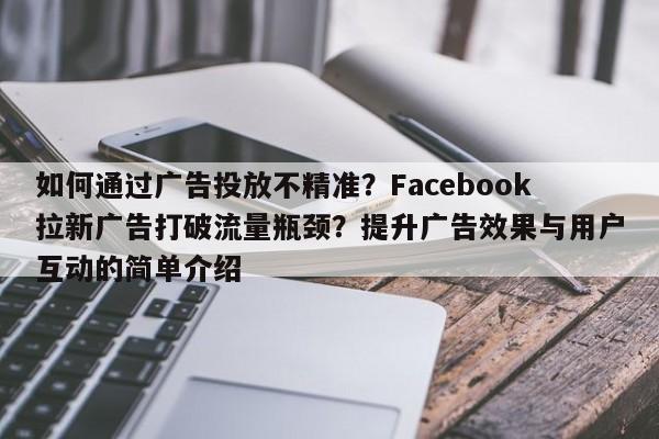 如何通过广告投放不精准？Facebook拉新广告打破流量瓶颈？提升广告效果与用户互动的简单介绍
