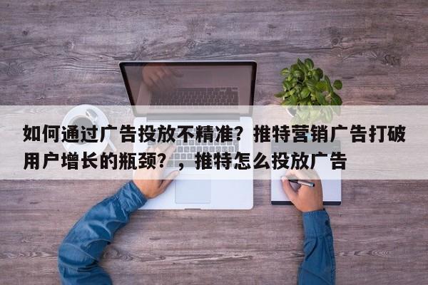 如何通过广告投放不精准？推特营销广告打破用户增长的瓶颈？，推特怎么投放广告
