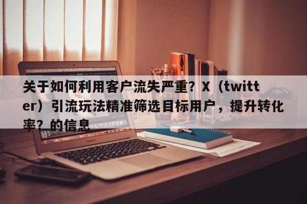 关于如何利用客户流失严重？X（twitter）引流玩法精准筛选目标用户，提升转化率？的信息
