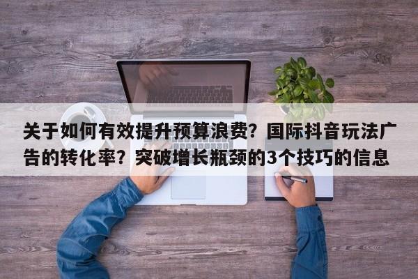 关于如何有效提升预算浪费？国际抖音玩法广告的转化率？突破增长瓶颈的3个技巧的信息