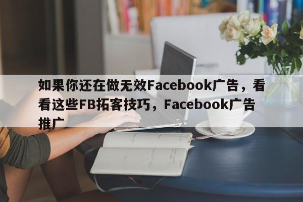 如果你还在做无效Facebook广告，看看这些FB拓客技巧，Facebook广告推广