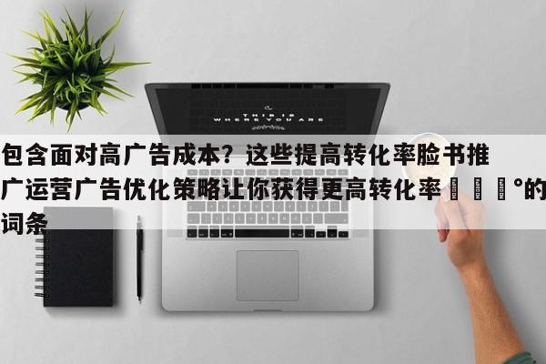 包含面对高广告成本？这些提高转化率脸书推广运营广告优化策略让你获得更高转化率💰的词条