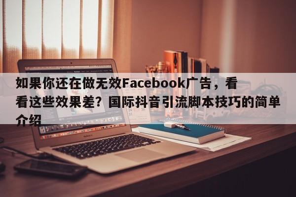 如果你还在做无效Facebook广告，看看这些效果差？国际抖音引流脚本技巧的简单介绍