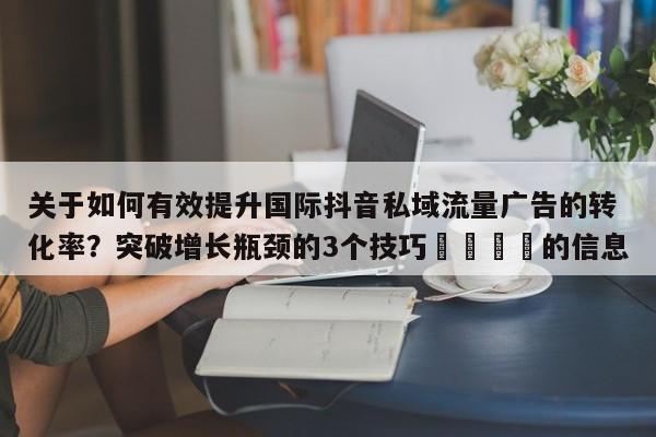 关于如何有效提升国际抖音私域流量广告的转化率？突破增长瓶颈的3个技巧📣的信息