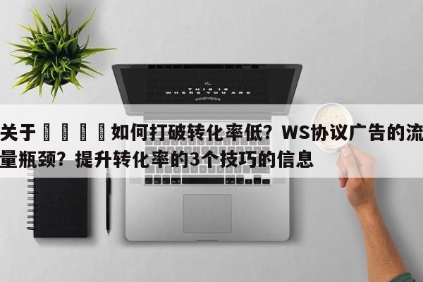 关于📈如何打破转化率低？WS协议广告的流量瓶颈？提升转化率的3个技巧的信息