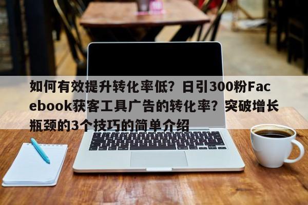 如何有效提升转化率低？日引300粉Facebook获客工具广告的转化率？突破增长瓶颈的3个技巧的简单介绍