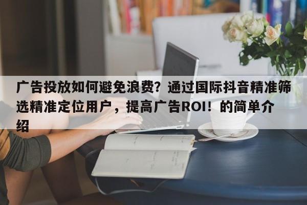 广告投放如何避免浪费？通过国际抖音精准筛选精准定位用户，提高广告ROI！的简单介绍