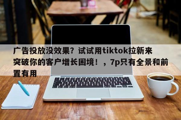 广告投放没效果？试试用tiktok拉新来突破你的客户增长困境！，7p只有全景和前置有用