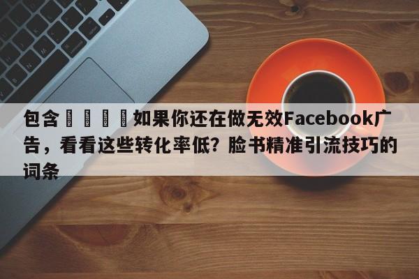 包含🎯如果你还在做无效Facebook广告，看看这些转化率低？脸书精准引流技巧的词条