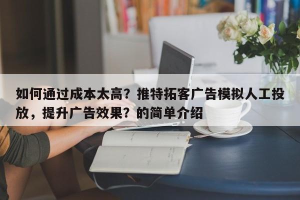 如何通过成本太高？推特拓客广告模拟人工投放，提升广告效果？的简单介绍