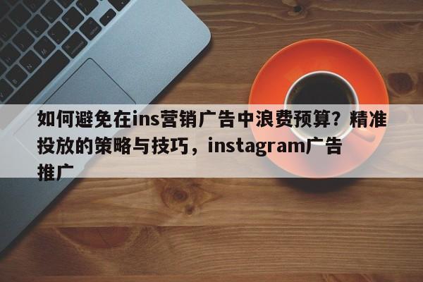 如何避免在ins营销广告中浪费预算？精准投放的策略与技巧，instagram广告推广