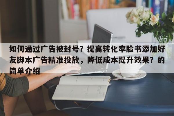 如何通过广告被封号？提高转化率脸书添加好友脚本广告精准投放，降低成本提升效果？的简单介绍