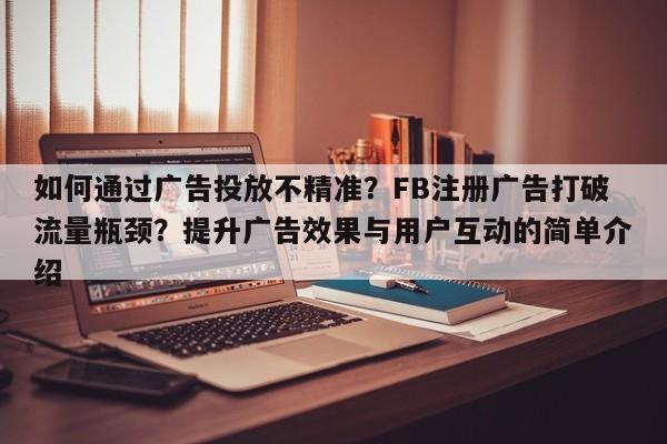 如何通过广告投放不精准？FB注册广告打破流量瓶颈？提升广告效果与用户互动的简单介绍