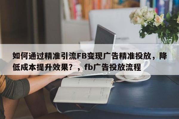 如何通过精准引流FB变现广告精准投放，降低成本提升效果？，fb广告投放流程